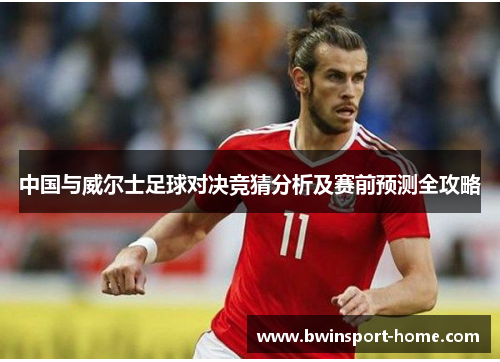 中国与威尔士足球对决竞猜分析及赛前预测全攻略